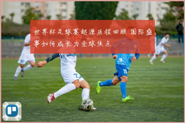 世界杯足球赛起源历程回顾 国际盛事如何成长为全球焦点