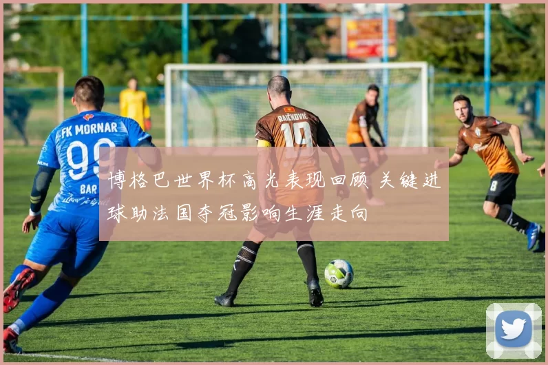 博格巴世界杯高光表现回顾 关键进球助法国夺冠影响生涯走向