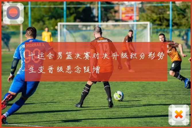 十运会男篮决赛对决升级积分形势生变晋级悬念陡增