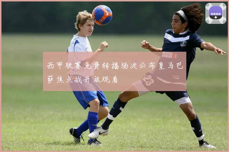 西甲联赛免费转播场次公布皇马巴萨焦点战开放观看