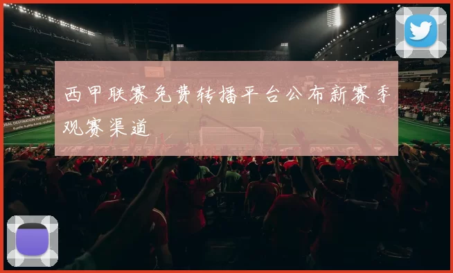 西甲联赛免费转播平台公布新赛季观赛渠道
