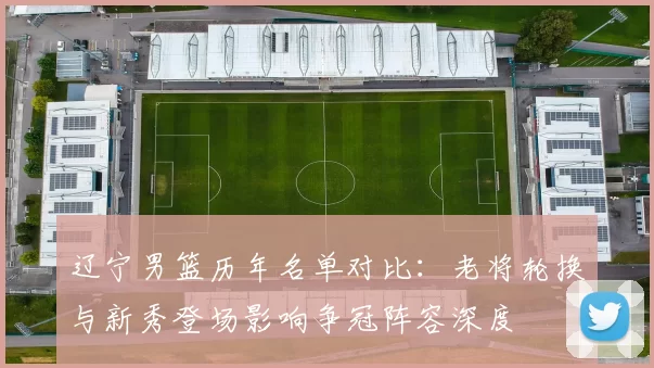 辽宁男篮历年名单对比:老将轮换与新秀登场影响争冠阵容深度