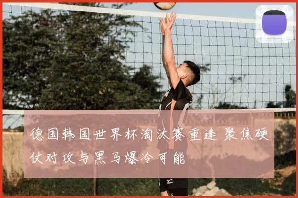 德国韩国世界杯淘汰赛重逢 聚焦硬仗对攻与黑马爆冷可能
