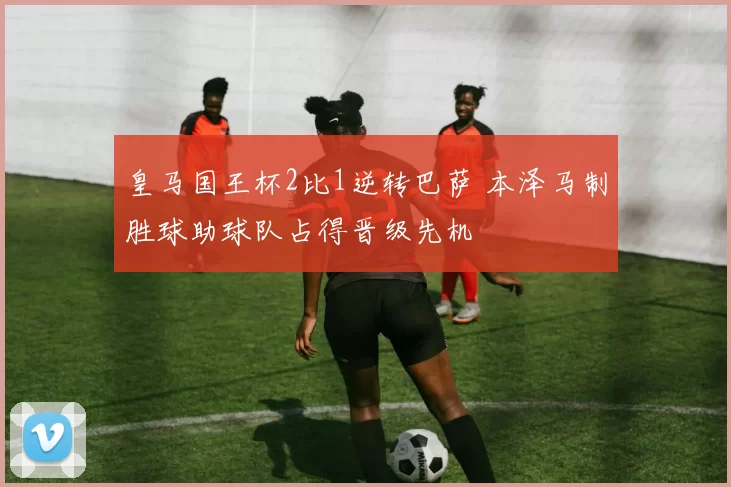 皇马国王杯2比1逆转巴萨 本泽马制胜球助球队占得晋级先机