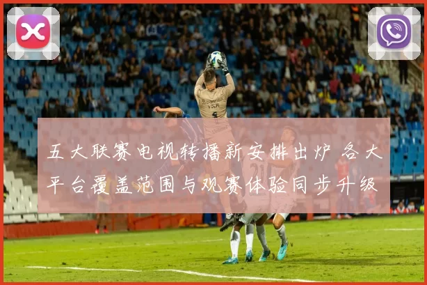 五大联赛电视转播新安排出炉 各大平台覆盖范围与观赛体验同步升级