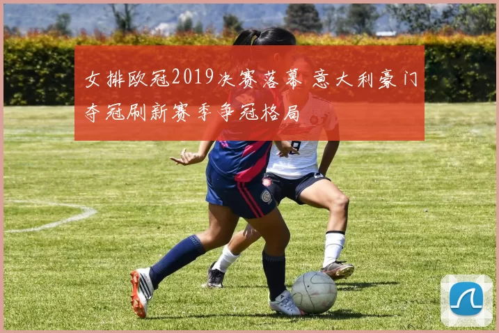 女排欧冠2019决赛落幕 意大利豪门夺冠刷新赛季争冠格局