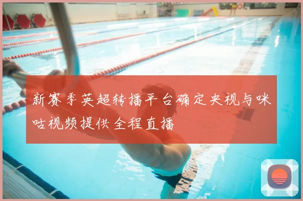 新赛季英超转播平台确定央视与咪咕视频提供全程直播