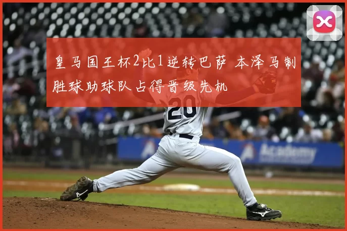 皇马国王杯2比1逆转巴萨 本泽马制胜球助球队占得晋级先机