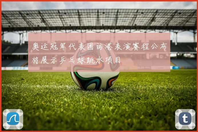 奥运冠军代表团访港表演赛程公布将展示乒乓球跳水项目