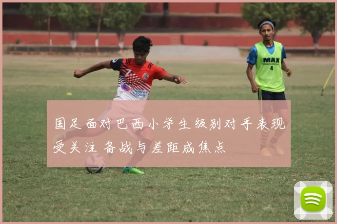 国足面对巴西小学生级别对手表现受关注 备战与差距成焦点