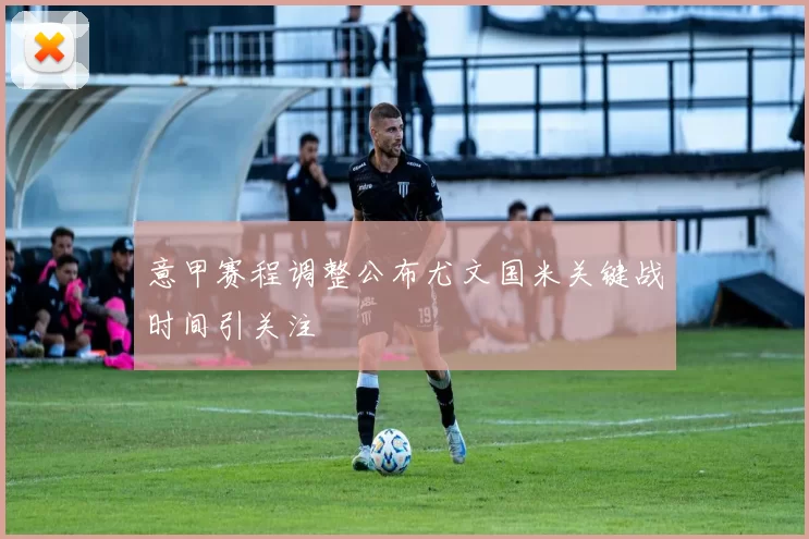 意甲赛程调整公布尤文国米关键战时间引关注