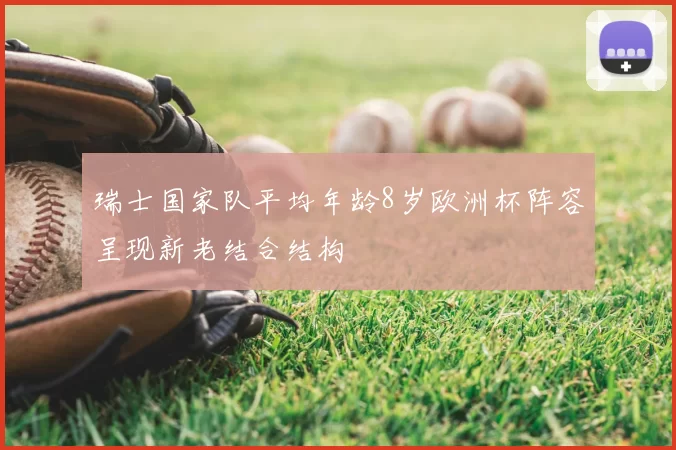 瑞士国家队平均年龄8岁欧洲杯阵容呈现新老结合结构