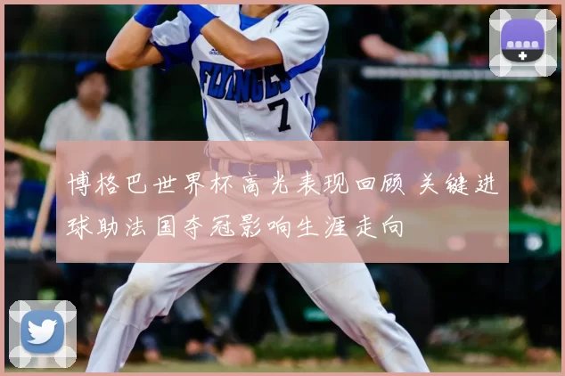 博格巴世界杯高光表现回顾 关键进球助法国夺冠影响生涯走向