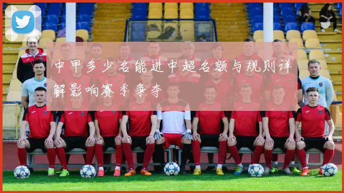 中甲多少名能进中超名额与规则详解影响赛季争夺
