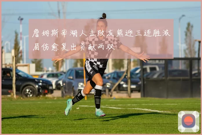 詹姆斯率湖人击败灰熊迎三连胜浓眉伤愈复出贡献两双