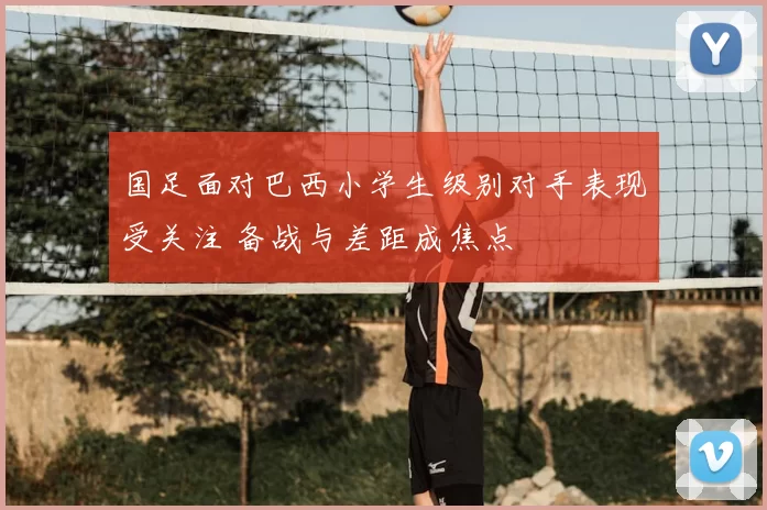 国足面对巴西小学生级别对手表现受关注 备战与差距成焦点