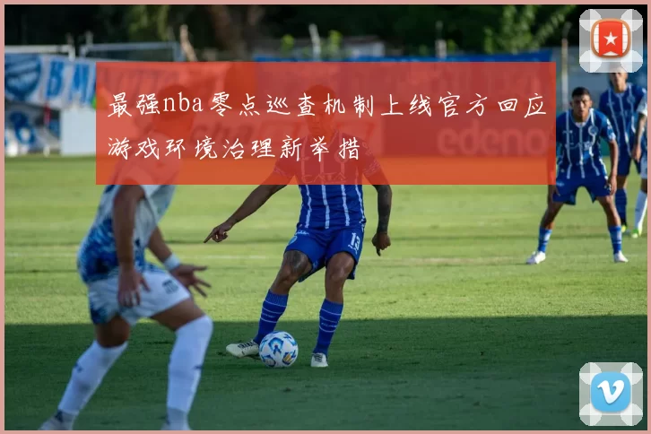 最强nba零点巡查机制上线官方回应游戏环境治理新举措