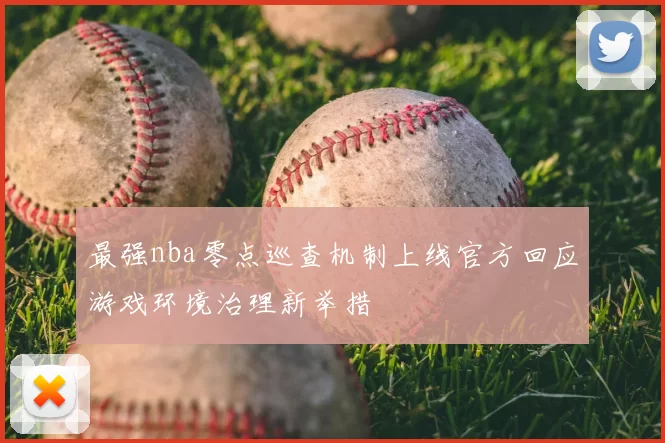 最强nba零点巡查机制上线官方回应游戏环境治理新举措