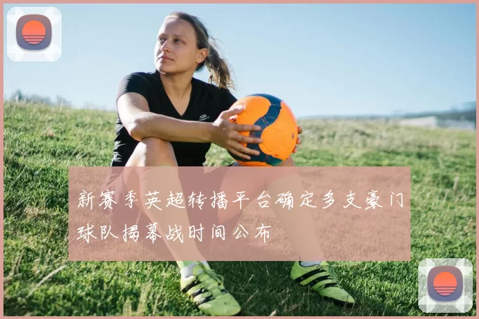 新赛季英超转播平台确定多支豪门球队揭幕战时间公布