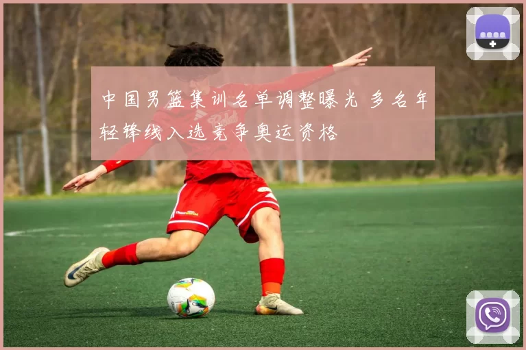 中国男篮集训名单调整曝光 多名年轻锋线入选竞争奥运资格