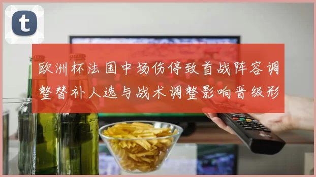 欧洲杯法国中场伤停致首战阵容调整替补人选与战术调整影响晋级形势