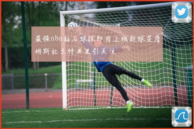 最强nba钻石球探即将上线新球星詹姆斯杜兰特库里引关注