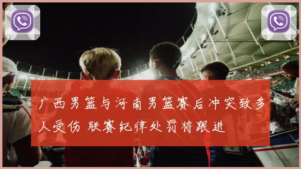 广西男篮与河南男篮赛后冲突致多人受伤 联赛纪律处罚将跟进