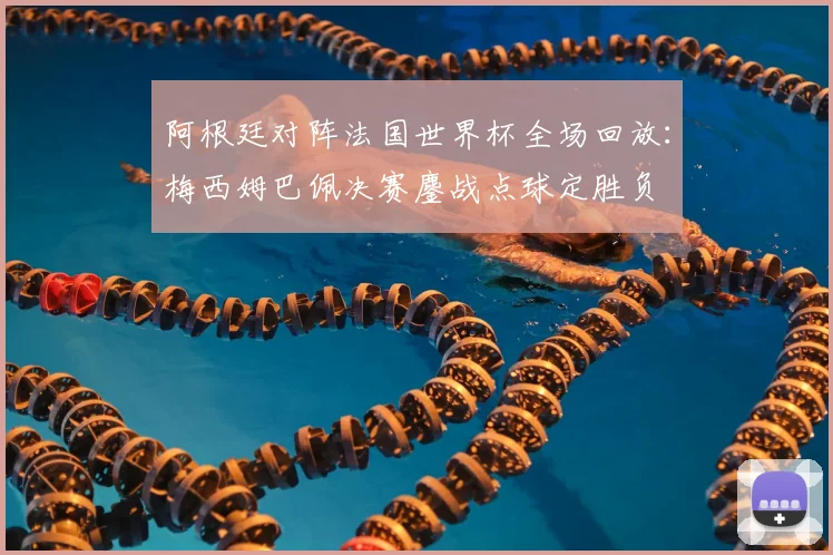 阿根廷对阵法国世界杯全场回放:梅西姆巴佩决赛鏖战点球定胜负