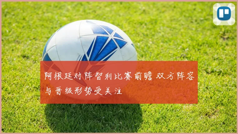 阿根廷对阵智利比赛前瞻 双方阵容与晋级形势受关注