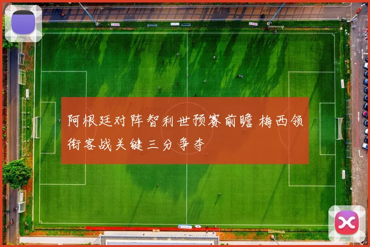 阿根廷对阵智利世预赛前瞻 梅西领衔客战关键三分争夺