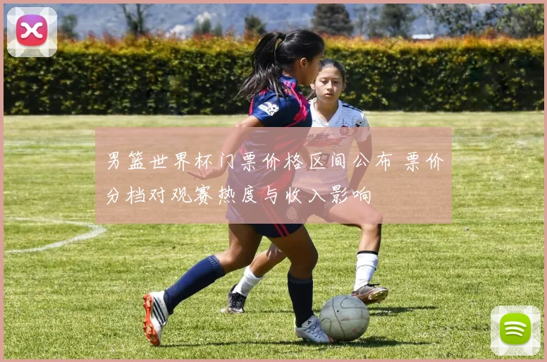 男篮世界杯门票价格区间公布 票价分档对观赛热度与收入影响