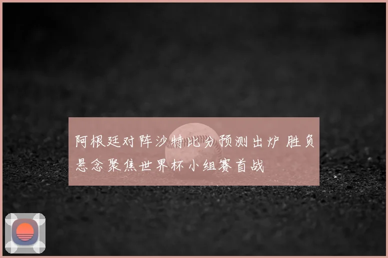 阿根廷对阵沙特比分预测出炉 胜负悬念聚焦世界杯小组赛首战