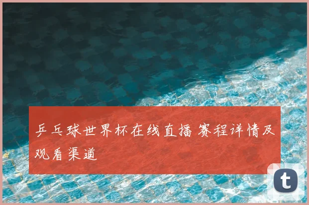 乒乓球世界杯在线直播 赛程详情及观看渠道
