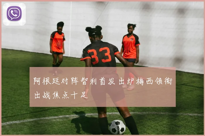 阿根廷对阵智利首发出炉梅西领衔出战焦点十足