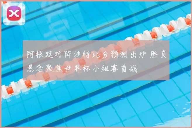 阿根廷对阵沙特比分预测出炉 胜负悬念聚焦世界杯小组赛首战
