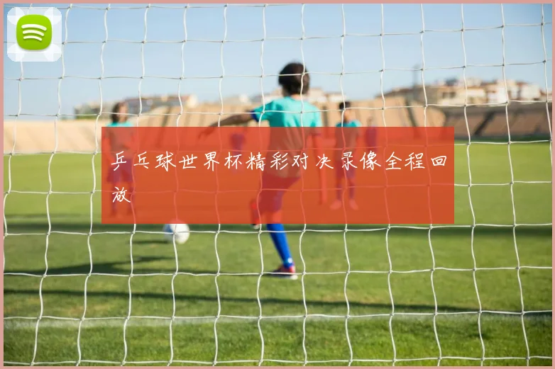 乒乓球世界杯精彩对决录像全程回放
