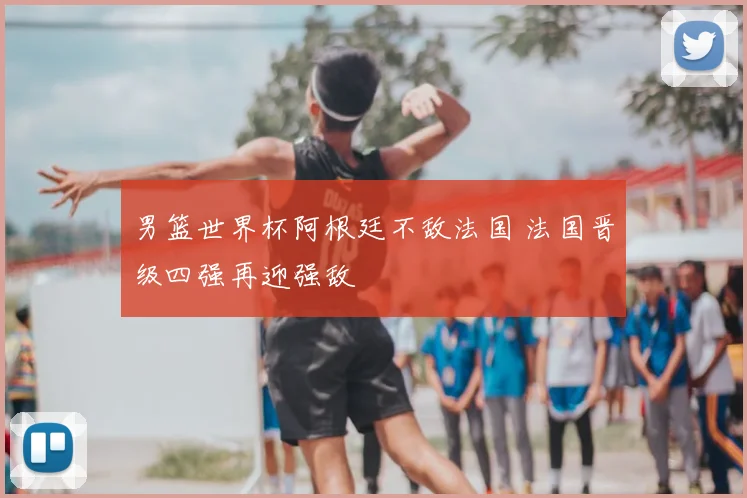 男篮世界杯阿根廷不敌法国 法国晋级四强再迎强敌
