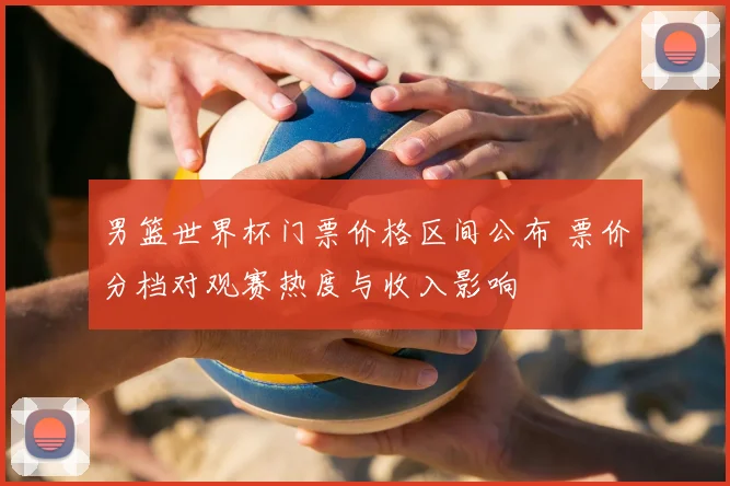 男篮世界杯门票价格区间公布 票价分档对观赛热度与收入影响