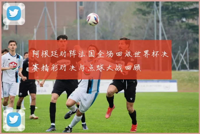 阿根廷对阵法国全场回放世界杯决赛精彩对决与点球大战回顾