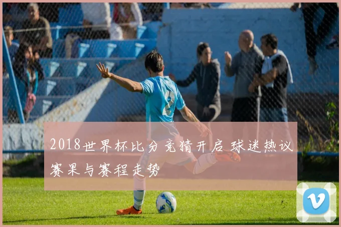 2018世界杯比分竞猜开启 球迷热议赛果与赛程走势